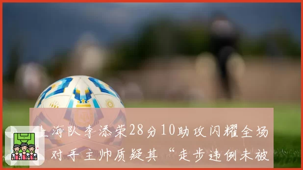 上海队李添荣28分10助攻闪耀全场,对手主帅质疑其“走步违例未被吹”