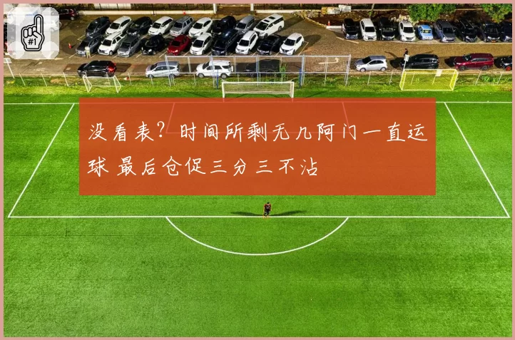 没看表?时间所剩无几阿门一直运球 最后仓促三分三不沾