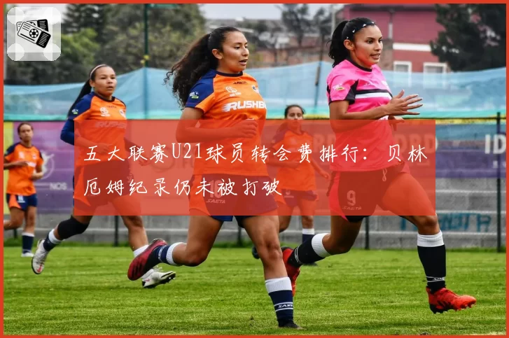 五大联赛U21球员转会费排行:贝林厄姆纪录仍未被打破