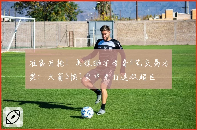 准备开抢！美媒晒字母哥4笔交易方案：火箭5换1卖申京打造双超巨