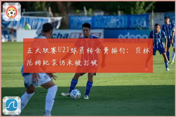 五大联赛U21球员转会费排行:贝林厄姆纪录仍未被打破
