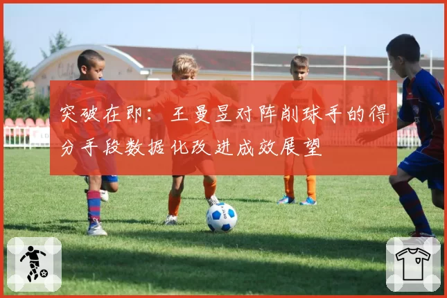 突破在即:王曼昱对阵削球手的得分手段数据化改进成效展望