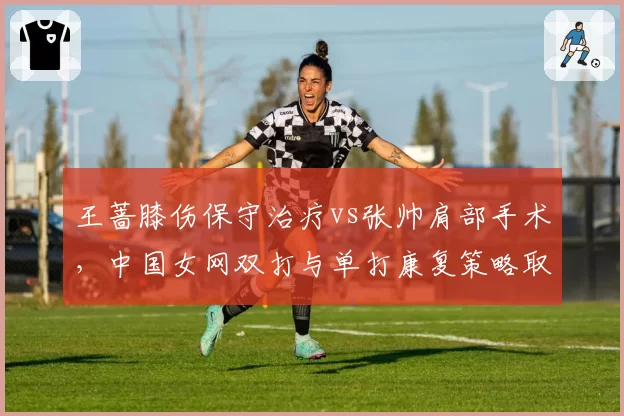 王蔷膝伤保守治疗vs张帅肩部手术，中国女网双打与单打康复策略取舍