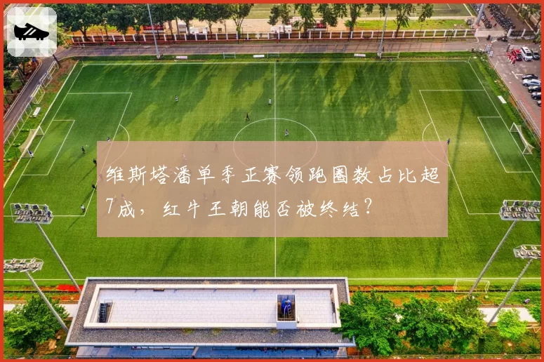 维斯塔潘单季正赛领跑圈数占比超7成,红牛王朝能否被终结?