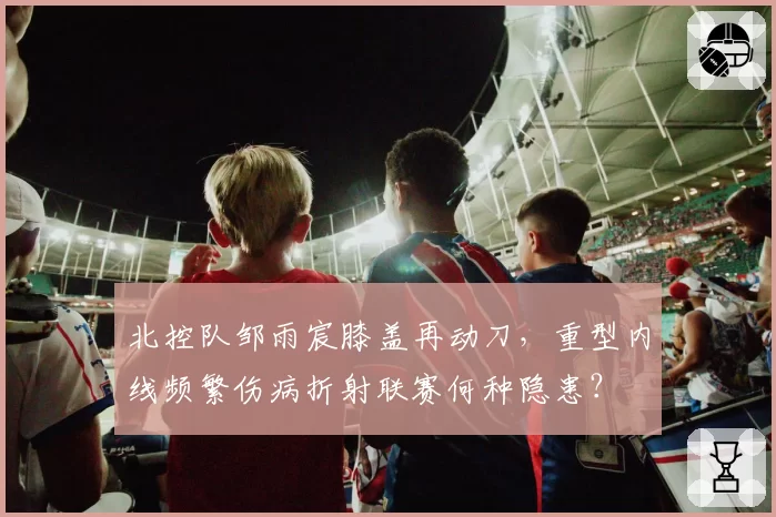 北控队邹雨宸膝盖再动刀，重型内线频繁伤病折射联赛何种隐患？