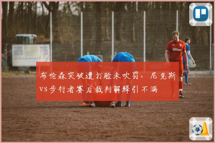 布伦森突破遭打脸未吹罚,尼克斯vs步行者赛后裁判解释引不满