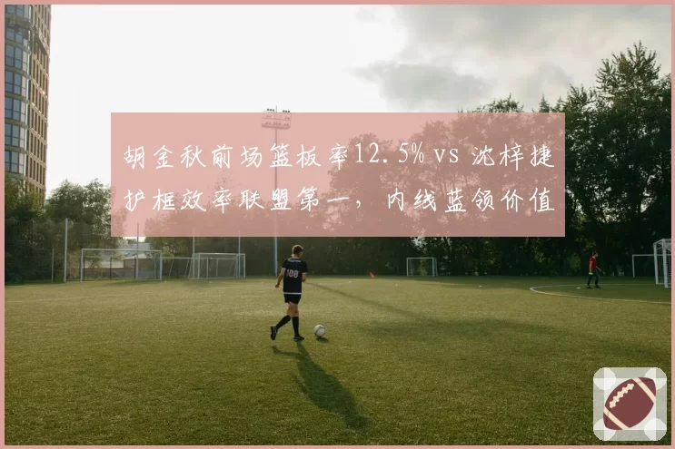 胡金秋前场篮板率12.5% vs 沈梓捷护框效率联盟第一，内线蓝领价值对比分析