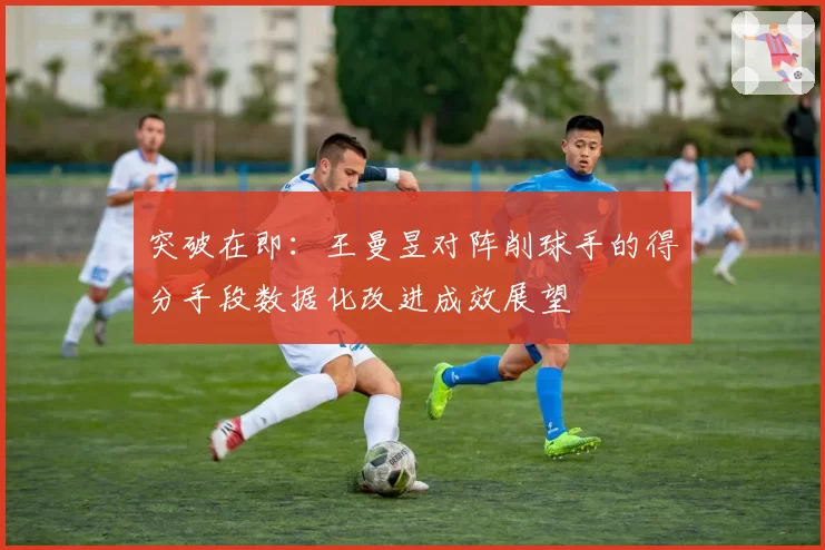 突破在即:王曼昱对阵削球手的得分手段数据化改进成效展望