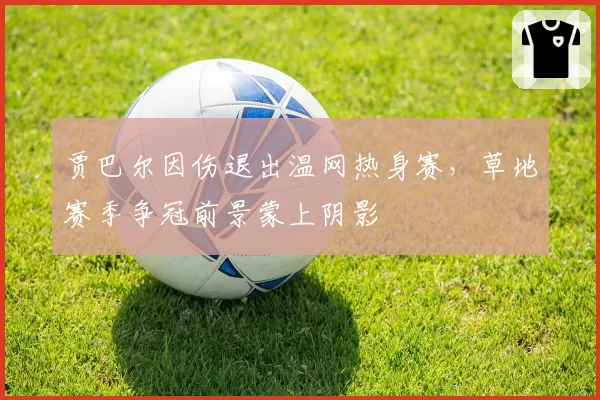 贾巴尔因伤退出温网热身赛,草地赛季争冠前景蒙上阴影