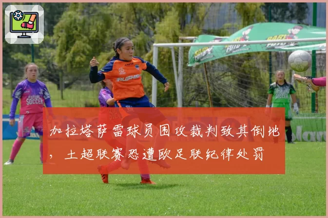 加拉塔萨雷球员围攻裁判致其倒地，土超联赛恐遭欧足联纪律处罚
