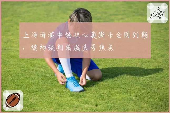 上海海港中场核心奥斯卡合同到期,续约谈判或成头号焦点
