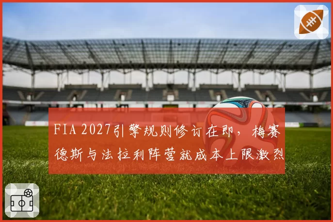 FIA 2027引擎规则修订在即,梅赛德斯与法拉利阵营就成本上限激烈博弈