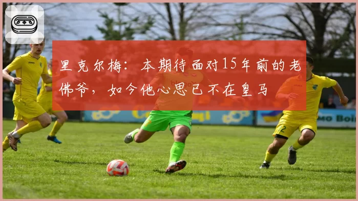 里克尔梅:本期待面对15年前的老佛爷,如今他心思已不在皇马