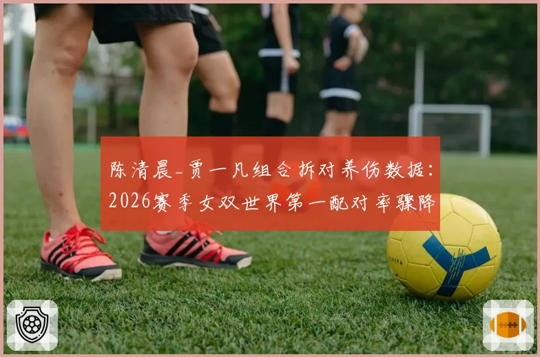 陈清晨_贾一凡组合拆对养伤数据：2026赛季女双世界第一配对率骤降60%