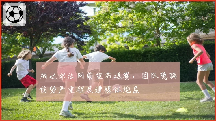 纳达尔法网前宣布退赛,团队隐瞒伤势严重程度遭媒体炮轰