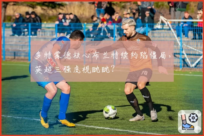 多特蒙德核心布兰特续约陷僵局，英超三强虎视眈眈？