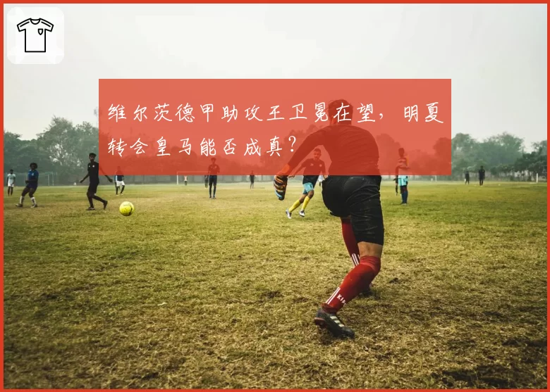 维尔茨德甲助攻王卫冕在望,明夏转会皇马能否成真?