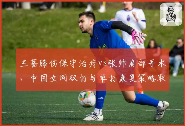 王蔷膝伤保守治疗vs张帅肩部手术，中国女网双打与单打康复策略取舍