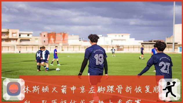 休斯顿火箭申京左脚踝骨折恢复顺利,队医评估或可赶上季前赛