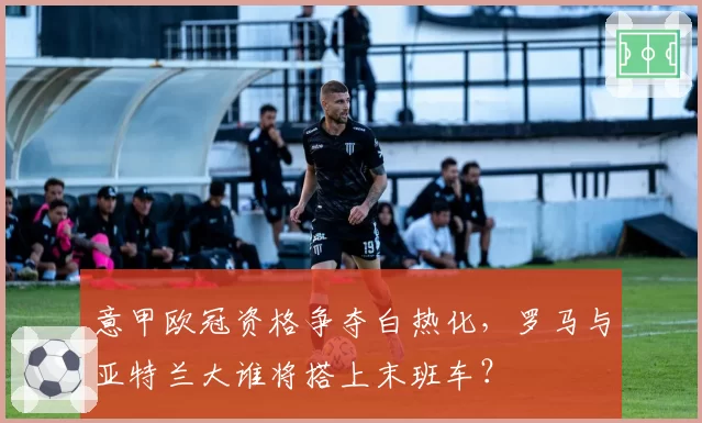 意甲欧冠资格争夺白热化,罗马与亚特兰大谁将搭上末班车?