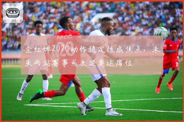 全红婵207C动作稳定性成焦点,未来两站赛事或决定奥运席位