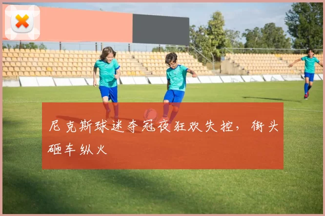 尼克斯球迷夺冠夜狂欢失控,街头砸车纵火
