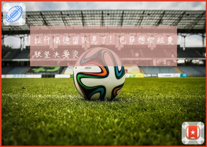 拉什福德留队悬了！巴萨想续租曼联坚决要卖
