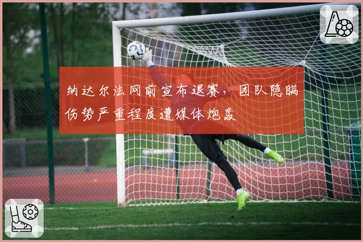 纳达尔法网前宣布退赛,团队隐瞒伤势严重程度遭媒体炮轰