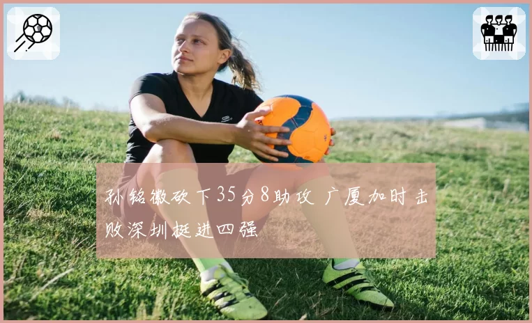 孙铭徽砍下35分8助攻 广厦加时击败深圳挺进四强