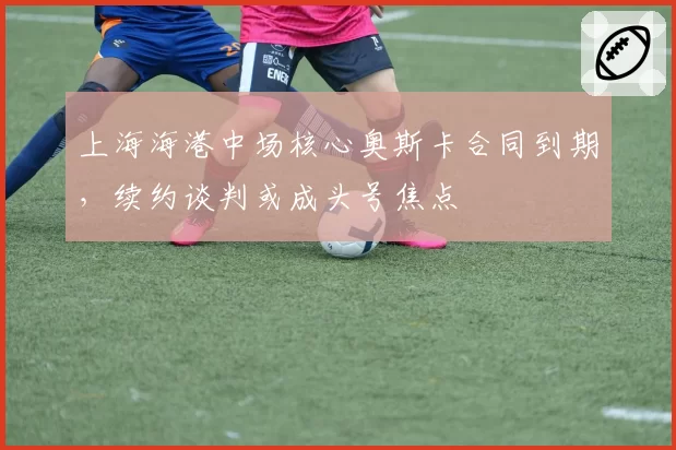 上海海港中场核心奥斯卡合同到期,续约谈判或成头号焦点