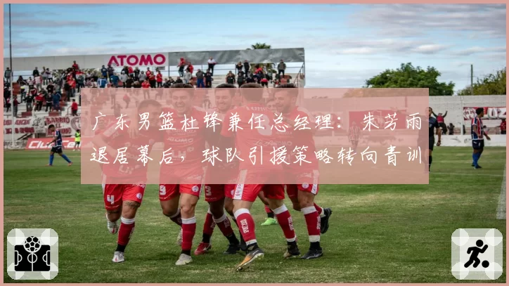 广东男篮杜锋兼任总经理：朱芳雨退居幕后，球队引援策略转向青训