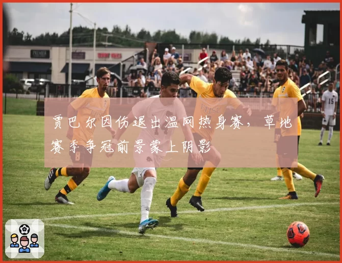 贾巴尔因伤退出温网热身赛,草地赛季争冠前景蒙上阴影