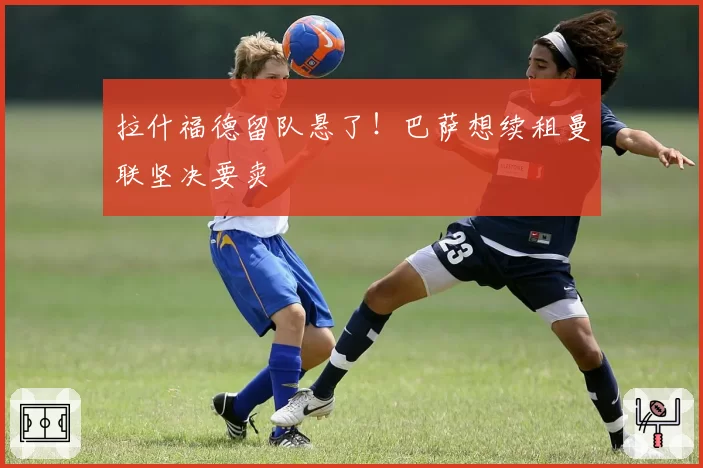 拉什福德留队悬了！巴萨想续租曼联坚决要卖