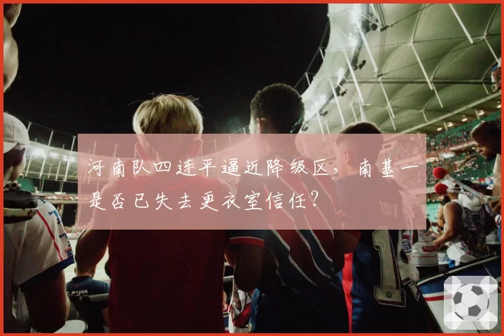 河南队四连平逼近降级区,南基一是否已失去更衣室信任?