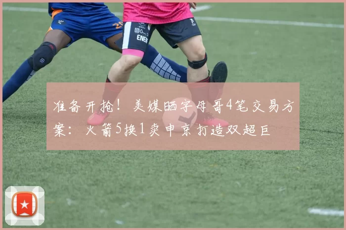 准备开抢!美媒晒字母哥4笔交易方案:火箭5换1卖申京打造双超巨