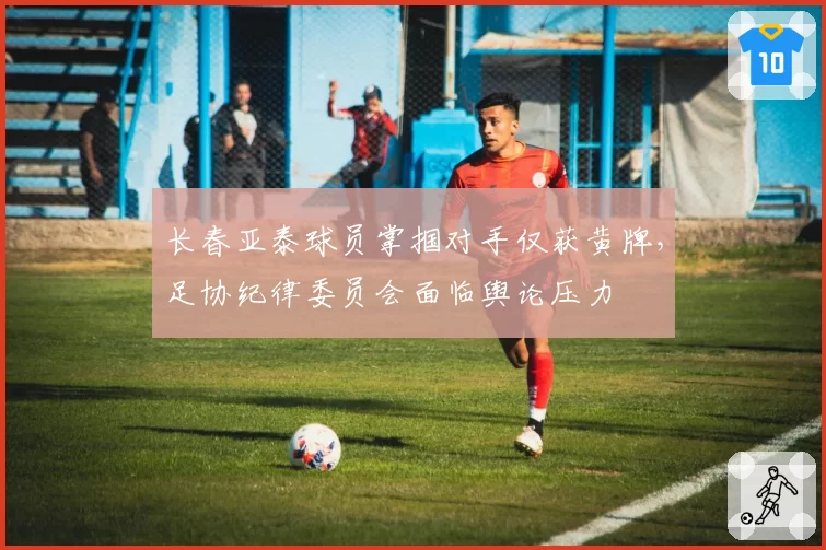 长春亚泰球员掌掴对手仅获黄牌,足协纪律委员会面临舆论压力