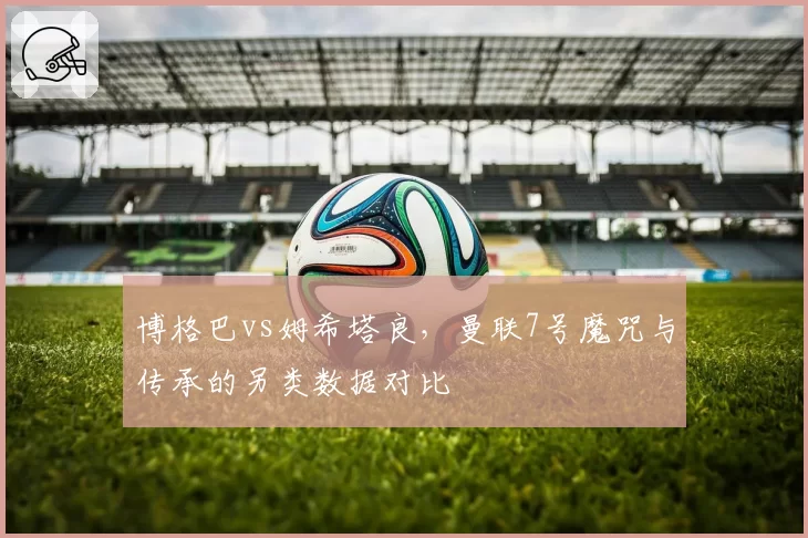 博格巴vs姆希塔良,曼联7号魔咒与传承的另类数据对比