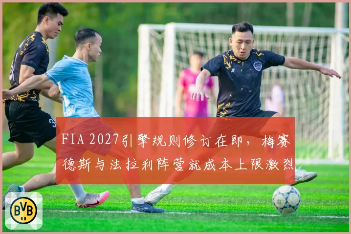FIA 2027引擎规则修订在即,梅赛德斯与法拉利阵营就成本上限激烈博弈