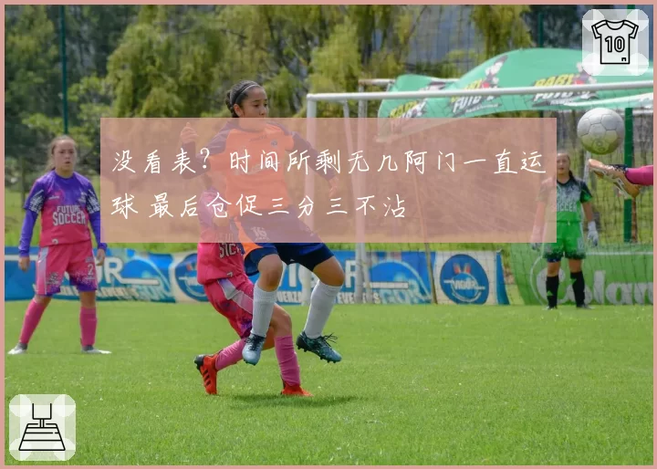 没看表？时间所剩无几阿门一直运球 最后仓促三分三不沾