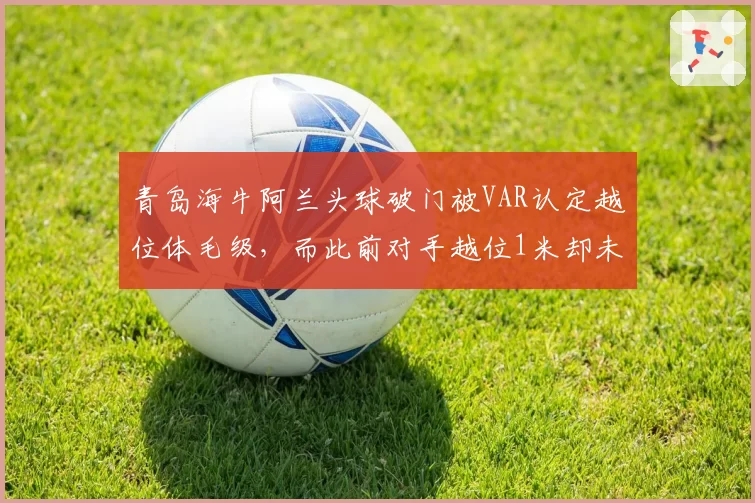 青岛海牛阿兰头球破门被VAR认定越位体毛级,而此前对手越位1米却未划线,保级战再添火药味