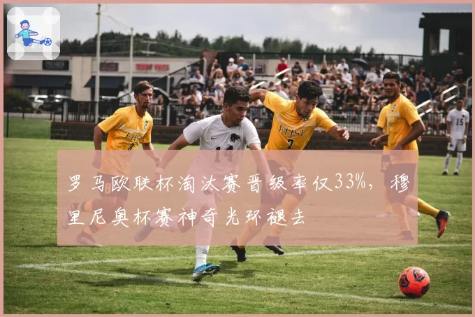 罗马欧联杯淘汰赛晋级率仅33%,穆里尼奥杯赛神奇光环褪去