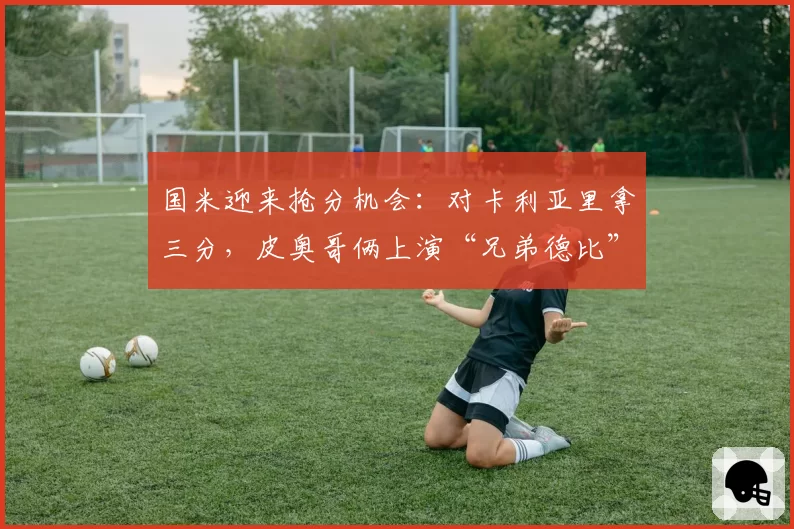 国米迎来抢分机会：对卡利亚里拿三分，皮奥哥俩上演“兄弟德比”