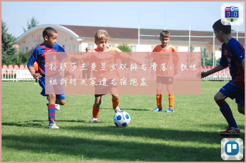 孙颖莎王曼昱女双排名滑落，教练组拆对决策遭名宿炮轰