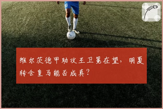 维尔茨德甲助攻王卫冕在望,明夏转会皇马能否成真?