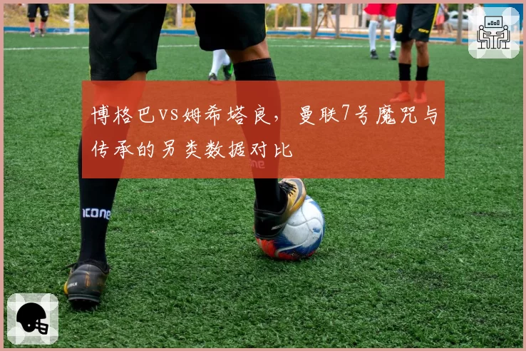 博格巴vs姆希塔良,曼联7号魔咒与传承的另类数据对比