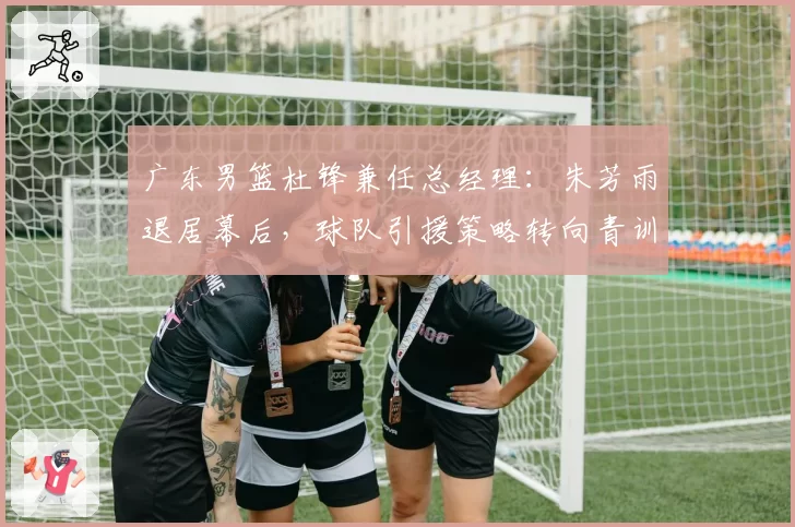 广东男篮杜锋兼任总经理：朱芳雨退居幕后，球队引援策略转向青训