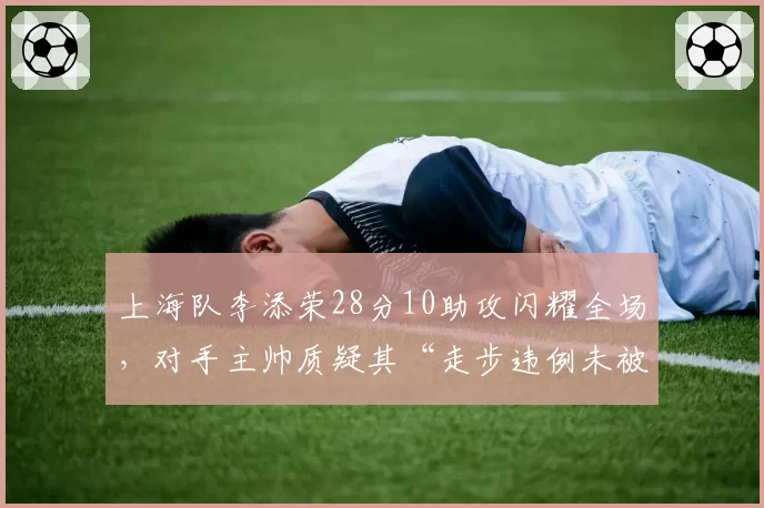 上海队李添荣28分10助攻闪耀全场，对手主帅质疑其“走步违例未被吹”