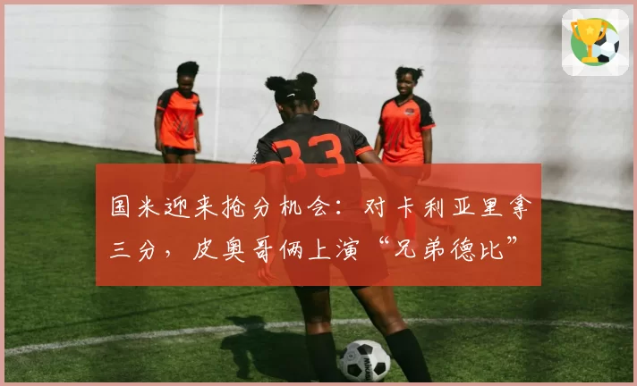 国米迎来抢分机会：对卡利亚里拿三分，皮奥哥俩上演“兄弟德比”