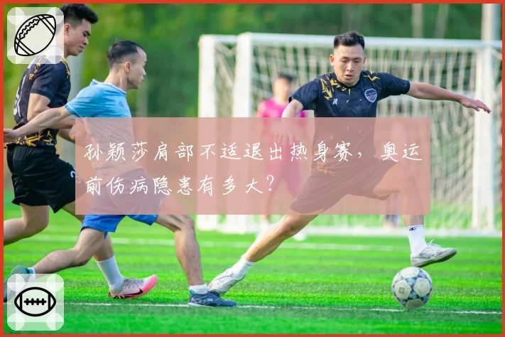 孙颖莎肩部不适退出热身赛，奥运前伤病隐患有多大？